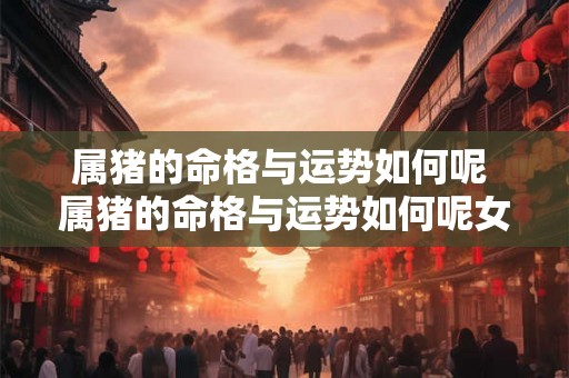 属猪的命格与运势如何呢 属猪的命格与运势如何呢女生 属猪的命格与运势如何呢 属猪的命格与运势如何呢女生