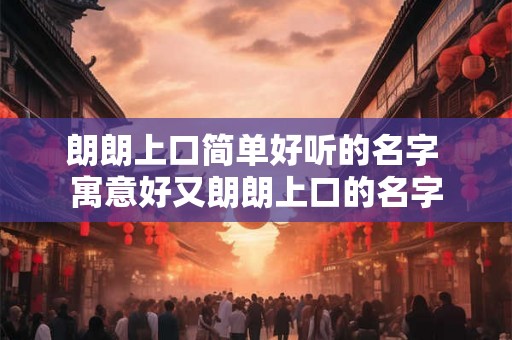 朗朗上口简单好听的名字 寓意好又朗朗上口的名字 朗朗上口简单好听的名字 寓意好又朗朗上口的名字