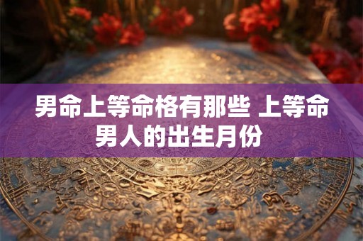 男命上等命格有那些 上等命男人的出生月份 男命上等命格有那些 上等命男人的出生月份