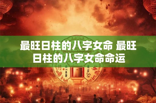 最旺日柱的八字女命 最旺日柱的八字女命命运 最旺日柱的八字女命 最旺日柱的八字女命命运