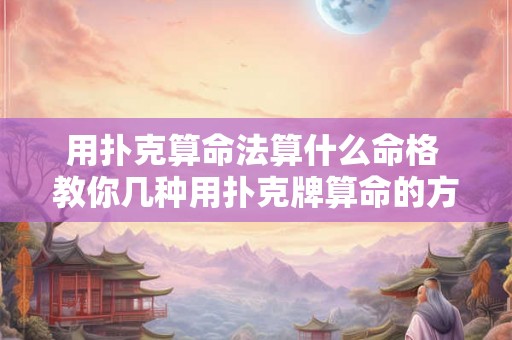 用扑克算命法算什么命格 教你几种用扑克牌算命的方法 用扑克算命法算什么命格 教你几种用扑克牌算命的方法