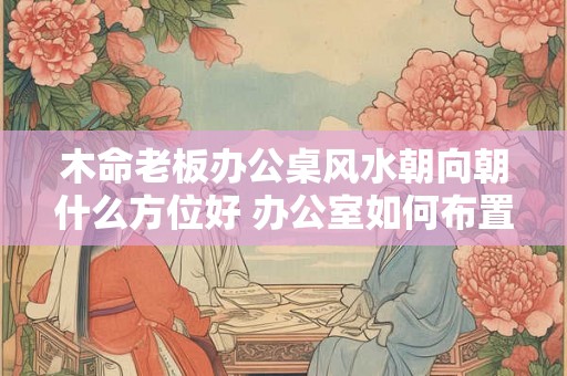 木命老板办公桌风水朝向朝什么方位好 办公室如何布置 木命老板办公桌风水朝向朝什么方位好 办公室如何布置