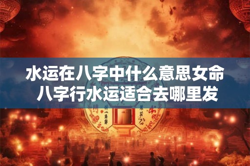 水运在八字中什么意思女命 八字行水运适合去哪里发展 水运在八字中什么意思女命 八字行水运适合去哪里发展
