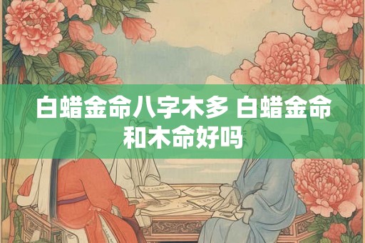 白蜡金命八字木多 白蜡金命和木命好吗 白蜡金命八字木多 白蜡金命和木命好吗