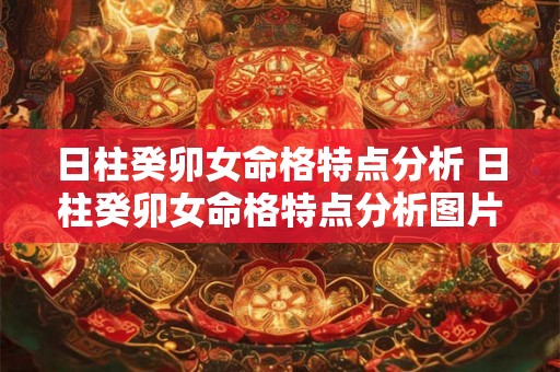 日柱癸卯女命格特点分析 日柱癸卯女命格特点分析图片 日柱癸卯女命格特点分析 日柱癸卯女命格特点分析图片