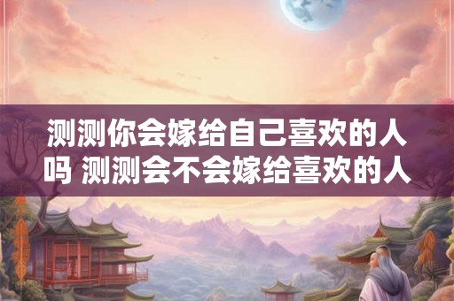 测测你会嫁给自己喜欢的人吗 测测会不会嫁给喜欢的人