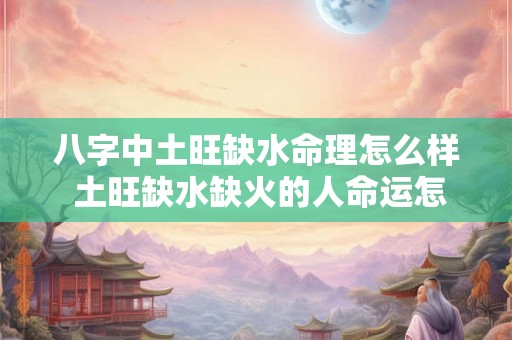 八字中土旺缺水命理怎么样 土旺缺水缺火的人命运怎么样