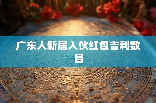 广东人新居入伙红包吉利数目 广东人新居入伙红包吉利数目
