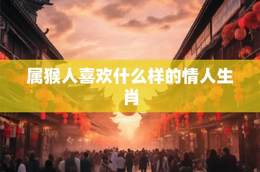 属猴人喜欢什么样的情人生肖 属猴人喜欢什么样的情人生肖