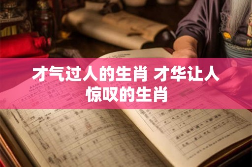 才气过人的生肖 才华让人惊叹的生肖