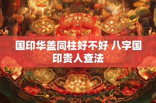 国印华盖同柱好不好 八字国印贵人查法 国印华盖同柱好不好 八字国印贵人查法