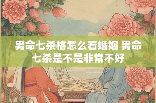 男命七杀格怎么看婚姻 男命七杀是不是非常不好 男命七杀格怎么看婚姻 男命七杀是不是非常不好