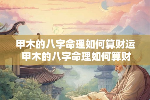 甲木的八字命理如何算财运 甲木的八字命理如何算财运好坏 甲木的八字命理如何算财运 甲木的八字命理如何算财运好坏