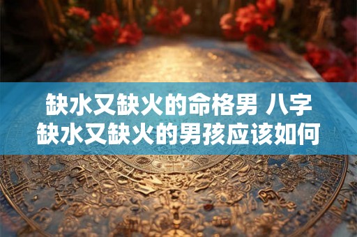 缺水又缺火的命格男 八字缺水又缺火的男孩应该如何起名字