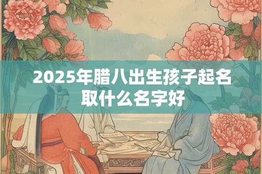 2025年腊八出生孩子起名 取什么名字好