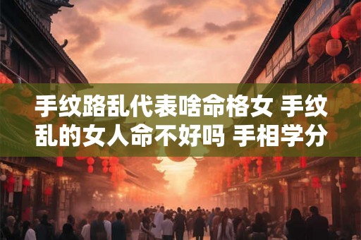 手纹路乱代表啥命格女 手纹乱的女人命不好吗 手相学分析 手纹路乱代表啥命格女 手纹乱的女人命不好吗 手相学分析