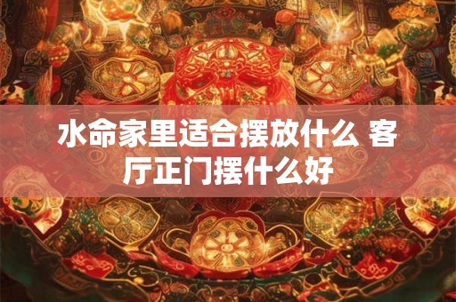 水命家里适合摆放什么 客厅正门摆什么好