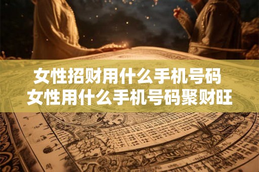 女性招财用什么手机号码 女性用什么手机号码聚财旺夫 女性招财用什么手机号码 女性用什么手机号码聚财旺夫