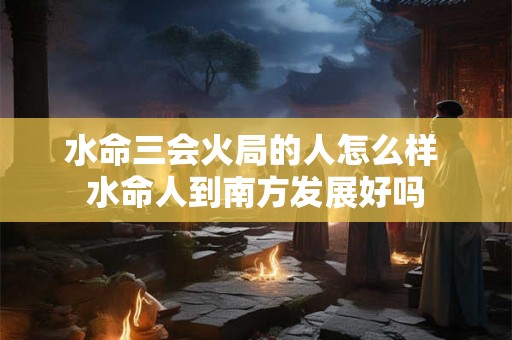 水命三会火局的人怎么样 水命人到南方发展好吗 水命三会火局的人怎么样 水命人到南方发展好吗