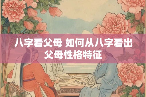 八字看父母 如何从八字看出父母性格特征 八字看父母 如何从八字看出父母性格特征
