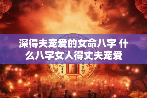 深得夫宠爱的女命八字 什么八字女人得丈夫宠爱