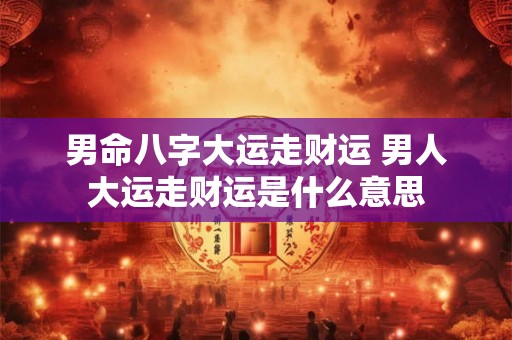 男命八字大运走财运 男人大运走财运是什么意思