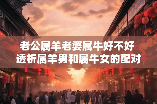 老公属羊老婆属牛好不好 透析属羊男和属牛女的配对关系 老公属羊老婆属牛好不好 透析属羊男和属牛女的配对关系