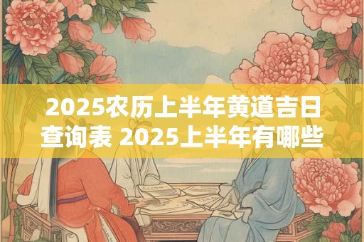 2025农历上半年黄道吉日查询表 2025上半年有哪些好日子 2025农历上半年黄道吉日查询表 2025上半年有哪些好日子