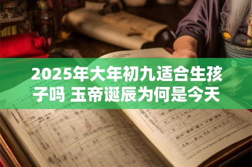2025年大年初九适合生孩子吗 玉帝诞辰为何是今天 2025年大年初九适合生孩子吗 玉帝诞辰为何是今天