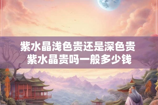 紫水晶浅色贵还是深色贵 紫水晶贵吗一般多少钱 紫水晶浅色贵还是深色贵 紫水晶贵吗一般多少钱