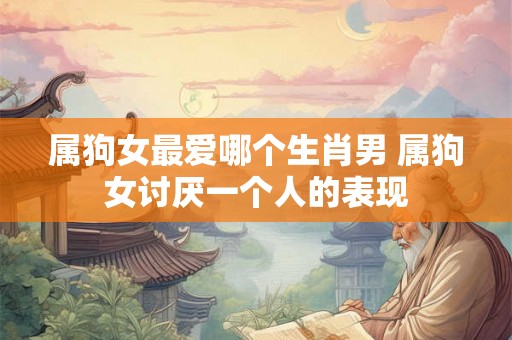 属狗女最爱哪个生肖男 属狗女讨厌一个人的表现 属狗女最爱哪个生肖男 属狗女讨厌一个人的表现