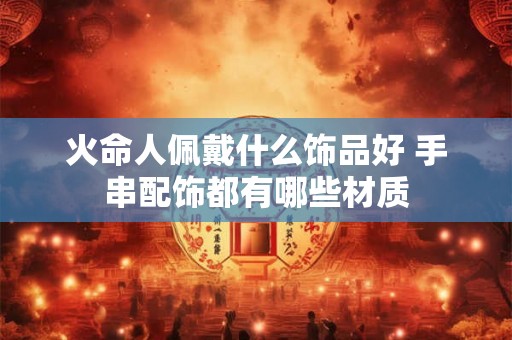 火命人佩戴什么饰品好 手串配饰都有哪些材质 火命人佩戴什么饰品好 手串配饰都有哪些材质