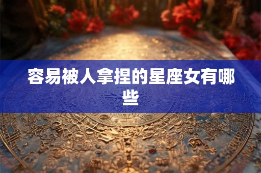 容易被人拿捏的星座女有哪些 容易被人拿捏的星座女有哪些