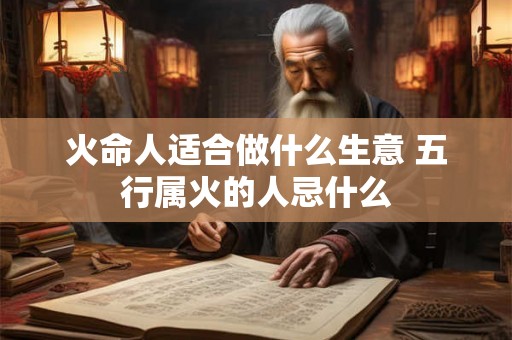 火命人适合做什么生意 五行属火的人忌什么 火命人适合做什么生意 五行属火的人忌什么