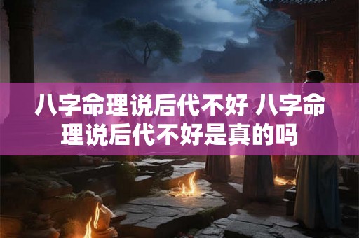 八字命理说后代不好 八字命理说后代不好是真的吗 八字命理说后代不好 八字命理说后代不好是真的吗
