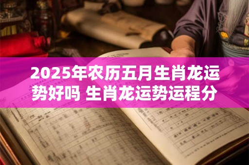 2025年农历五月生肖龙运势好吗 生肖龙运势运程分析 2025年农历五月生肖龙运势好吗 生肖龙运势运程分析
