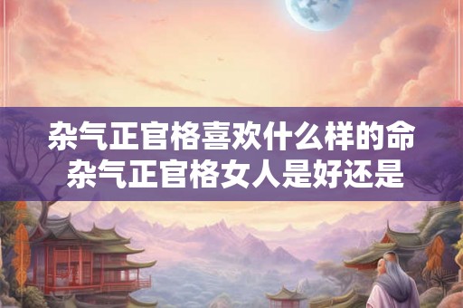 杂气正官格喜欢什么样的命 杂气正官格女人是好还是不好 杂气正官格喜欢什么样的命 杂气正官格女人是好还是不好