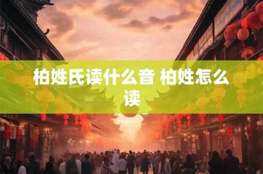 柏姓氏读什么音 柏姓怎么读 柏姓氏读什么音 柏姓怎么读