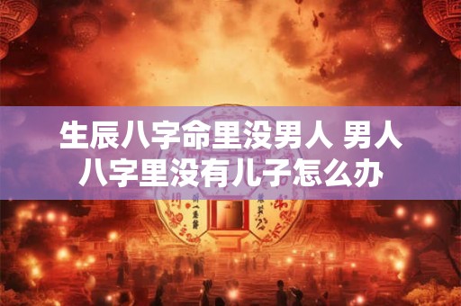 生辰八字命里没男人 男人八字里没有儿子怎么办 生辰八字命里没男人 男人八字里没有儿子怎么办