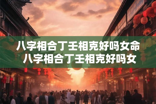 八字相合丁壬相克好吗女命 八字相合丁壬相克好吗女命婚姻如何 八字相合丁壬相克好吗女命 八字相合丁壬相克好吗女命婚姻如何