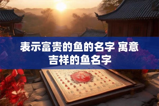 表示富贵的鱼的名字 寓意吉祥的鱼名字 表示富贵的鱼的名字 寓意吉祥的鱼名字