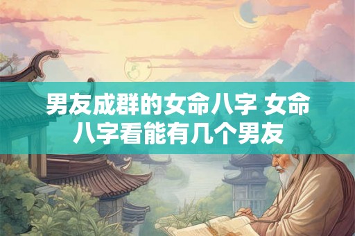 男友成群的女命八字 女命八字看能有几个男友 男友成群的女命八字 女命八字看能有几个男友