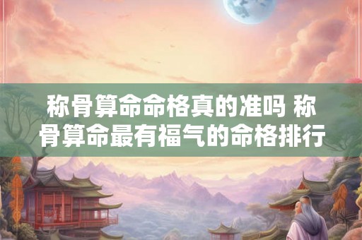 称骨算命命格真的准吗 称骨算命最有福气的命格排行 称骨算命命格真的准吗 称骨算命最有福气的命格排行