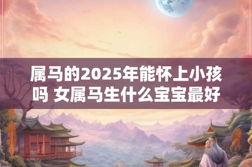 属马的2025年能怀上小孩吗 女属马生什么宝宝最好 属马的2025年能怀上小孩吗 女属马生什么宝宝最好