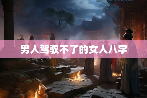 男人驾驭不了的女人八字 男人驾驭不了的女人八字