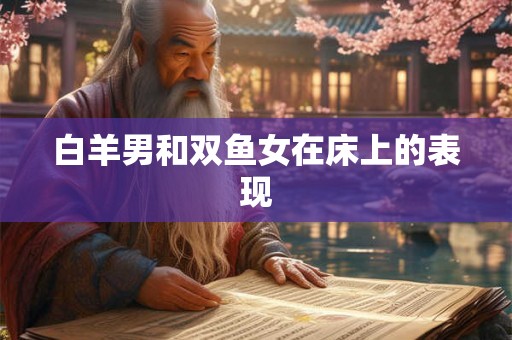 白羊男和双鱼女在床上的表现 白羊男和双鱼女在床上的表现