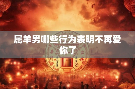 属羊男哪些行为表明不再爱你了 属羊男哪些行为表明不再爱你了