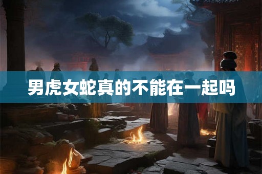 男虎女蛇真的不能在一起吗 男虎女蛇真的不能在一起吗