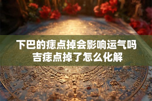 下巴的痣点掉会影响运气吗 吉痣点掉了怎么化解 下巴的痣点掉会影响运气吗 吉痣点掉了怎么化解