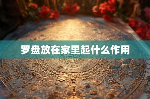 罗盘放在家里起什么作用 罗盘放在家里起什么作用
